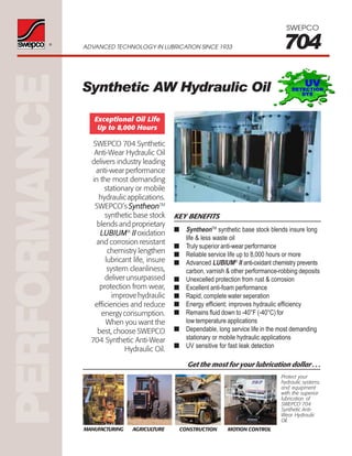 PERFORMANCE®
ADVANCED TECHNOLOGY IN LUBRICATION SINCE 1933 704
SWEPCO
Get the most for your lubrication dollar . . .
Protect your
hydraulic systems
and equipment
with the superior
lubrication of
SWEPCO 704
Synthetic Anti-
Wear Hydraulic
Oil.
MOTION CONTROLCONSTRUCTIONAGRICULTUREMANUFACTURING
Synthetic AW Hydraulic Oil
KEY BENEFITS
■ SyntheonTM
synthetic base stock blends insure long
life & less waste oil
■ Truly superior anti-wear performance
■ Reliable service life up to 8,000 hours or more
■ Advanced LUBIUM®
II anti-oxidant chemistry prevents
carbon, varnish & other performance-robbing deposits
■ Unexcelled protection from rust & corrosion
■ Excellent anti-foam performance
■ Rapid, complete water seperation
■ Energy efficient; improves hydraulic efficiency
■ Remains fluid down to -40°F (-40°C) for
low temperature applications
■ Dependable, long service life in the most demanding
stationary or mobile hydraulic applications
■ UV sensitive for fast leak detection
SWEPCO 704 Synthetic
Anti-Wear Hydraulic Oil
delivers industry leading
anti-wear performance
in the most demanding
stationary or mobile
hydraulic applications.
SWEPCO’s SyntheonSyntheonSyntheonSyntheonSyntheonTM
synthetic base stock
blends and proprietary
LUBIUMLUBIUMLUBIUMLUBIUMLUBIUM®
IIIIIIIIII oxidation
and corrosion resistant
chemistry lengthen
lubricant life, insure
system cleanliness,
deliverunsurpassed
protection from wear,
improve hydraulic
efficiencies and reduce
energyconsumption.
When you want the
best, choose SWEPCO
704 Synthetic Anti-Wear
Hydraulic Oil.
Exceptional Oil Life
Up to 8,000 Hours
 