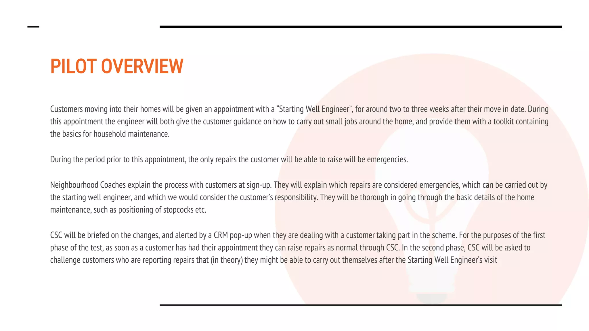PILOT OVERVIEW
Customers moving into their homes will be given an appointment with a “Starting Well Engineer”, for around two to three weeks after their move in date. During
this appointment the engineer will both give the customer guidance on how to carry out small jobs around the home, and provide them with a toolkit containing
the basics for household maintenance.
During the period prior to this appointment, the only repairs the customer will be able to raise will be emergencies.
Neighbourhood Coaches explain the process with customers at sign-up. They will explain which repairs are considered emergencies, which can be carried out by
the starting well engineer, and which we would consider the customer’s responsibility. They will be thorough in going through the basic details of the home
maintenance, such as positioning of stopcocks etc.
CSC will be briefed on the changes, and alerted by a CRM pop-up when they are dealing with a customer taking part in the scheme. For the purposes of the first
phase of the test, as soon as a customer has had their appointment they can raise repairs as normal through CSC. In the second phase, CSC will be asked to
challenge customers who are reporting repairs that (in theory) they might be able to carry out themselves after the Starting Well Engineer’s visit
 