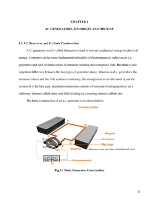 11
CHAPTER 1
AC GENERATORS, ITS ORIGIN AND HISTORY
1.1 AC Generator and Its Basic Construction
A.C. generator usually called alternator is used to convert mechanical energy to electrical
energy. It operates on the same fundamental principles of electromagnetic induction as d.c.
generators and both of them consist of armature winding and a magnetic field. But there is one
important difference between the two types of generator above. Whereas in d.c. generators, the
armature rotates and the field system is stationary, the arrangement in an alternator is just the
reverse of it. In their case, standard construction consists of armature winding mounted on a
stationary element called stator and field winding on a rotating element called rotor.
The basic construction of an a.c. generator is as shown below:
Fig.1.1 Basic Generator Construction
 