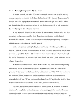 12
1.2 The Working Principles of an AC Generator
When the magnetic coil in Fig. 2.5 above is rotating in anticlockwise direction, the coil
assumes successive positions in the field and the flux linked with it changes. Hence, an e.m.f is
induced in it which is proportional to the rate of change of flux linkages (e=-N dΦ/dt). When
the plane of the coil is at right angles to lines of flux, the flux linked with the coil is maximum
but rate of change of flux linkages is minimum.
It is so because in this position, the coil sides do not cut or shear the flux, rather they slide
along them i.e. they move parallel to them. Hence, there is no induced e.m.f in the coil.
Generally, this zero e.m.f is taken as the starting position (zero degrees position). The angle of
rotation or time will be measured from this position.
As the coil continues rotating further, the rate of change of flux linkages (and hence
induced e.m.f in it) increases till the coil rotates 90° from its starting position. Here the coil plane
is vertical i.e. parallel to the lines of flux. In this position, minimum flux is linked with the coil
but the rate of change of flux linkages is maximum. Hence, maximum e.m.f is induced in the coil
when in this position.
In the next quarter revolution i.e. from 90° to 180°,the flux linked with the coil gradually
increases but the rate of change of flux linkages decreases. Hence, induced e.m.f decreases
gradually till it becomes zero. In the next half revolution i.e. from 180° to 360°, the variations in
the magnitude of e.m.f are similar to those in the first half revolution. Maximum value is
obtained when coil is at 270° and minimum when the coil is at 360° position. But it will be found
that the direction of induced current is reverse of the previous direction of flow.
Therefore, we find that the current which we obtain from the AC generator reverses its
direction after every half revolution. Such a current undergoing periodic reversals is known as
alternating current. It should be noted that alternating current not only reverses its direction,
 