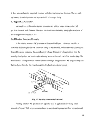 13
it does not even keep its magnitude constant while flowing in any one direction. The two half-
cycles may be called positive and negative half-cycles respectively.
1.3 Types of AC Generators
Various types of alternating current generators are utilized today; however, they all
perform the same basic function. The types discussed in the following paragraphs are typical of
the more predominant ones in use.
1.3.1 Rotating Armature Generator
In the rotating armature AC generator as illustrated in Figure 1, the stator provides a
stationary electromagnetic field. The rotor, acting as the armature, rotates in the field, cutting the
lines of force and producing the desired output voltage. The output voltage is taken from the
rotor by the slip rings and brushes. One slip ring is attached to each end of the rotating loop. The
brushes make sliding electrical contact with the slip rings. The generator's AC output voltage can
be transferred from the slip rings through the brushes to an external circuit.
Fig. 1.2 Rotating Armature Generator
Rotating armature AC generators are typically used in applications involving small
amounts of power. With larger amounts of power, a great deal more current flow occurs through
 