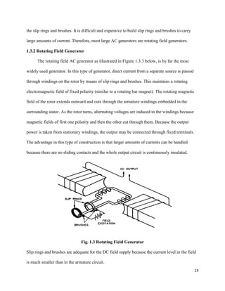 14
the slip rings and brushes. It is difficult and expensive to build slip rings and brushes to carry
large amounts of current. Therefore, most large AC generators are rotating field generators.
1.3.2 Rotating Field Generator
The rotating field AC generator as illustrated in Figure 1.3.3 below, is by far the most
widely used generator. In this type of generator, direct current from a separate source is passed
through windings on the rotor by means of slip rings and brushes. This maintains a rotating
electromagnetic field of fixed polarity (similar to a rotating bar magnet). The rotating magnetic
field of the rotor extends outward and cuts through the armature windings embedded in the
surrounding stator. As the rotor turns, alternating voltages are induced in the windings because
magnetic fields of first one polarity and then the other cut through them. Because the output
power is taken from stationary windings, the output may be connected through fixed terminals.
The advantage in this type of construction is that larger amounts of currents can be handled
because there are no sliding contacts and the whole output circuit is continuously insulated.
Fig. 1.3 Rotating Field Generator
Slip rings and brushes are adequate for the DC field supply because the current level in the field
is much smaller than in the armature circuit.
 