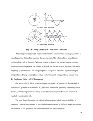 16
Fig. 1.5 Voltage Output of a Three-Phase Generator
The voltage wave (phase) B begins one third of the way into the A wave cycle, and the C
wave begins two thirds of the way into the A wave cycle. This relationship is caused by the
position of the coils in the stator. When the voltage in phase A has reached its peak positive
value and is returning to zero, the voltage in phase B has reached its peak negative value and is
beginning to return to zero. The voltage in phase C has passed zero and a negative voltage is
being induced. During a three-phase voltage cycle, the overall voltage induced is never zero.
1.4 Origin and History of AC Generators
Our world today is driven by alternating current power. AC power was the next logical
step after d.c. power was established. AC generators are used for generating alternating current
power. An alternating current or voltage is one the circuit direction of which is reverves at
regularly recurring intervals.
The need for an alternating current and voltage power resulted from the inability to
transmit d.c. over a long distance. A lot contributions were made by different people towards the
development of a.c. generators and some of them are are discussed below.
 