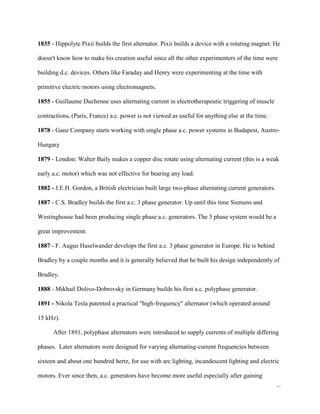 17
1835 - Hippolyte Pixii builds the first alternator. Pixii builds a device with a rotating magnet. He
doesn't know how to make his creation useful since all the other experimenters of the time were
building d.c. devices. Others like Faraday and Henry were experimenting at the time with
primitive electric motors using electromagnets.
1855 - Guillaume Duchenne uses alternating current in electrotherapeutic triggering of muscle
contractions. (Paris, France) a.c. power is not viewed as useful for anything else at the time.
1878 - Ganz Company starts working with single phase a.c. power systems in Budapest, Austro-
Hungary
1879 - London: Walter Baily makes a copper disc rotate using alternating current (this is a weak
early a.c. motor) which was not effective for bearing any load.
1882 - J.E.H. Gordon, a British electrician built large two-phase alternating current generators.
1887 - C.S. Bradley builds the first a.c. 3 phase generator. Up until this time Siemens and
Westinghouse had been producing single phase a.c. generators. The 3 phase system would be a
great improvement.
1887 - F. Augus Haselwander develops the first a.c. 3 phase generator in Europe. He is behind
Bradley by a couple months and it is generally believed that he built his design independently of
Bradley.
1888 - Mikhail Dolivo-Dobrovsky in Germany builds his first a.c. polyphase generator.
1891 - Nikola Tesla patented a practical "high-frequency" alternator (which operated around
15 kHz).
After 1891, polyphase alternators were introduced to supply currents of multiple differing
phases. Later alternators were designed for varying alternating-current frequencies between
sixteen and about one hundred hertz, for use with arc lighting, incandescent lighting and electric
motors. Ever since then, a.c. generators have become more useful especially after gaining
 