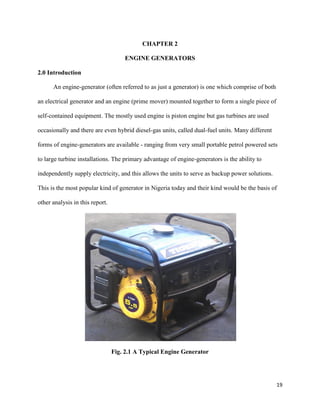 19
CHAPTER 2
ENGINE GENERATORS
2.0 Introduction
An engine-generator (often referred to as just a generator) is one which comprise of both
an electrical generator and an engine (prime mover) mounted together to form a single piece of
self-contained equipment. The mostly used engine is piston engine but gas turbines are used
occasionally and there are even hybrid diesel-gas units, called dual-fuel units. Many different
forms of engine-generators are available - ranging from very small portable petrol powered sets
to large turbine installations. The primary advantage of engine-generators is the ability to
independently supply electricity, and this allows the units to serve as backup power solutions.
This is the most popular kind of generator in Nigeria today and their kind would be the basis of
other analysis in this report.
Fig. 2.1 A Typical Engine Generator
 