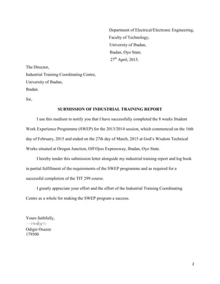 2
Department of Electrical/Electronic Engineering,
Faculty of Technology,
University of Ibadan,
Ibadan, Oyo State.
27th
April, 2015.
The Director,
Industrial Training Coordinating Centre,
University of Ibadan,
Ibadan.
Sir,
SUBMISSION OF INDUSTRIAL TRAINING REPORT
I use this medium to notify you that I have successfully completed the 8 weeks Student
Work Experience Programme (SWEP) for the 2013/2014 session, which commenced on the 16th
day of February, 2015 and ended on the 27th day of March, 2015 at God‘s Wisdom Technical
Works situated at Orogun Junction, Off Ojoo Expressway, Ibadan, Oyo State.
I hereby tender this submission letter alongside my industrial training report and log book
in partial fulfillment of the requirements of the SWEP programme and as required for a
successful completion of the TIT 299 course.
I greatly appreciate your effort and the effort of the Industrial Training Coordinating
Centre as a whole for making the SWEP program a success.
Yours faithfully,
Odigie Osazee
179500
 