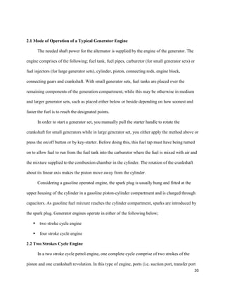 20
2.1 Mode of Operation of a Typical Generator Engine
The needed shaft power for the alternator is supplied by the engine of the generator. The
engine comprises of the following; fuel tank, fuel pipes, carburetor (for small generator sets) or
fuel injectors (for large generator sets), cylinder, piston, connecting rods, engine block,
connecting gears and crankshaft. With small generator sets, fuel tanks are placed over the
remaining components of the generation compartment; while this may be otherwise in medium
and larger generator sets, such as placed either below or beside depending on how soonest and
faster the fuel is to reach the designated points.
In order to start a generator set, you manually pull the starter handle to rotate the
crankshaft for small generators while in large generator set, you either apply the method above or
press the on/off button or by key-starter. Before doing this, this fuel tap must have being turned
on to allow fuel to run from the fuel tank into the carburetor where the fuel is mixed with air and
the mixture supplied to the combustion chamber in the cylinder. The rotation of the crankshaft
about its linear axis makes the piston move away from the cylinder.
Considering a gasoline operated engine, the spark plug is usually hung and fitted at the
upper housing of the cylinder in a gasoline piston-cylinder compartment and is charged through
capacitors. As gasoline fuel mixture reaches the cylinder compartment, sparks are introduced by
the spark plug. Generator engines operate in either of the following below;
 two stroke cycle engine
 four stroke cycle engine
2.2 Two Strokes Cycle Engine
In a two stroke cycle petrol engine, one complete cycle comprise of two strokes of the
piston and one crankshaft revolution. In this type of engine, ports (i.e. suction port, transfer port
 
