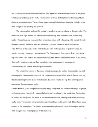 21
and exhaust port) are used instead of valves. The upper and downward movements of the piston
help to cover and uncover the ports. The top of the piston is deflected to avoid mixing of fresh
charge with exhaust gases. These exhaust gases are expelled out from the engine cylinder by the
fresh charge of fuel entering the cylinder.
The mixture of air and petrol is ignited by an electric spark produced at the spark plug. The
crankcase is air tight and for the lubrication of the moving parts like crankshaft, connecting
roads, cylinder liner and piston, the fuel air mixture mixed with lubricating oil is passed through
the crankcase and thus these parts are lubricated (a system known as petrol lubrication).
First Stroke: In the course of the first stroke, the inlet port is covered by piston whereas the
transfer port and exhaust port are uncovered. The Piston moves from bottom dead centre to the
top dead centre. The air fuel mixture enters the cylinder. On the upward movement of the piston,
the transfer port is covered and then immediately, the exhaust port is also covered.
Simultaneously the suction port also gets uncovered.
The upward movement of the piston helps to compress the air fuel mixture at the top and
creates partial vacuum at the bottom in the crank case which gets filled with air fuel mixture by
the atmospheric pressure. At the end of stroke, the piston reaches the top dead centre position
completing the compression stroke.
Second Stroke: As the compression stroke is being completed, the compressed charge is ignited
in the combustion chamber, by means of electric spark produced by the spark plug. Combustion
of air fuel mixture pushes the piston in the downward direction, on the power stroke producing
useful work. The moment power action is over, the exhaust port is uncovered. The exhaust gases
escapes to the atmosphere. The further movement of the piston will cover the inlet port and the
fresh charge would be compressed in the crankcase.
 