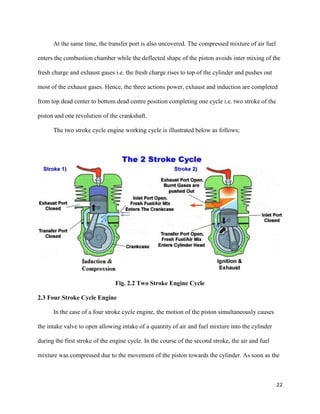 22
At the same time, the transfer port is also uncovered. The compressed mixture of air fuel
enters the combustion chamber while the deflected shape of the piston avoids inter mixing of the
fresh charge and exhaust gases i.e. the fresh charge rises to top of the cylinder and pushes out
most of the exhaust gases. Hence, the three actions power, exhaust and induction are completed
from top dead center to bottom dead centre position completing one cycle i.e. two stroke of the
piston and one revolution of the crankshaft.
The two stroke cycle engine working cycle is illustrated below as follows;
Fig. 2.2 Two Stroke Engine Cycle
2.3 Four Stroke Cycle Engine
In the case of a four stroke cycle engine, the motion of the piston simultaneously causes
the intake valve to open allowing intake of a quantity of air and fuel mixture into the cylinder
during the first stroke of the engine cycle. In the course of the second stroke, the air and fuel
mixture was compressed due to the movement of the piston towards the cylinder. As soon as the
 