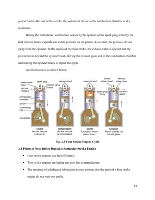 23
piston reaches the end of this stroke, the volume of the air in the combustion chamber is at a
minimum.
During the third stroke, combustion occurs by the ignition of the spark plug whereby the
fuel mixture burns, expands and exerts pressure on the piston. As a result, the piston is driven
away from the cylinder. In the course of the final stroke, the exhaust valve is opened and the
piston moves toward the cylinder head, driving the exhaust gases out of the combustion chamber
and leaving the cylinder ready to repeat the cycle.
An illustration is as shown below:
Fig. 2.3 Four Stroke Engine Cycle
2.4 Points to Note Before Buying a Particular Stroke Engine
 Four stroke engines use fuel efficiently
 Two stroke engines are lighter and cost less to manufacture
 The presence of a dedicated lubrication system ensures that the parts of a four stroke
engine do not wear out easily.
 