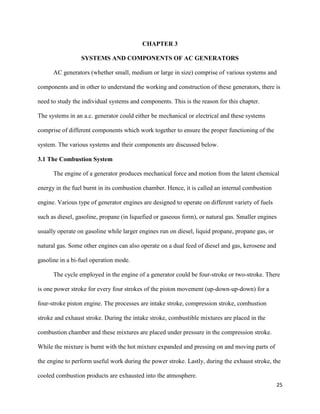 25
CHAPTER 3
SYSTEMS AND COMPONENTS OF AC GENERATORS
AC generators (whether small, medium or large in size) comprise of various systems and
components and in other to understand the working and construction of these generators, there is
need to study the individual systems and components. This is the reason for this chapter.
The systems in an a.c. generator could either be mechanical or electrical and these systems
comprise of different components which work together to ensure the proper functioning of the
system. The various systems and their components are discussed below.
3.1 The Combustion System
The engine of a generator produces mechanical force and motion from the latent chemical
energy in the fuel burnt in its combustion chamber. Hence, it is called an internal combustion
engine. Various type of generator engines are designed to operate on different variety of fuels
such as diesel, gasoline, propane (in liquefied or gaseous form), or natural gas. Smaller engines
usually operate on gasoline while larger engines run on diesel, liquid propane, propane gas, or
natural gas. Some other engines can also operate on a dual feed of diesel and gas, kerosene and
gasoline in a bi-fuel operation mode.
The cycle employed in the engine of a generator could be four-stroke or two-stroke. There
is one power stroke for every four strokes of the piston movement (up-down-up-down) for a
four-stroke piston engine. The processes are intake stroke, compression stroke, combustion
stroke and exhaust stroke. During the intake stroke, combustible mixtures are placed in the
combustion chamber and these mixtures are placed under pressure in the compression stroke.
While the mixture is burnt with the hot mixture expanded and pressing on and moving parts of
the engine to perform useful work during the power stroke. Lastly, during the exhaust stroke, the
cooled combustion products are exhausted into the atmosphere.
 
