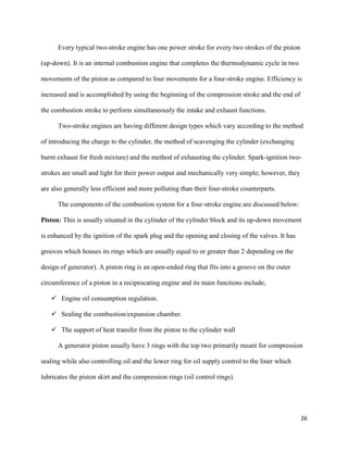 26
Every typical two-stroke engine has one power stroke for every two strokes of the piston
(up-down). It is an internal combustion engine that completes the thermodynamic cycle in two
movements of the piston as compared to four movements for a four-stroke engine. Efficiency is
increased and is accomplished by using the beginning of the compression stroke and the end of
the combustion stroke to perform simultaneously the intake and exhaust functions.
Two-stroke engines are having different design types which vary according to the method
of introducing the charge to the cylinder, the method of scavenging the cylinder (exchanging
burnt exhaust for fresh mixture) and the method of exhausting the cylinder. Spark-ignition two-
strokes are small and light for their power output and mechanically very simple; however, they
are also generally less efficient and more polluting than their four-stroke counterparts.
The components of the combustion system for a four-stroke engine are discussed below:
Piston: This is usually situated in the cylinder of the cylinder block and its up-down movement
is enhanced by the ignition of the spark plug and the opening and closing of the valves. It has
grooves which houses its rings which are usually equal to or greater than 2 depending on the
design of generator). A piston ring is an open-ended ring that fits into a groove on the outer
circumference of a piston in a reciprocating engine and its main functions include;
 Engine oil consumption regulation.
 Sealing the combustion/expansion chamber.
 The support of heat transfer from the piston to the cylinder wall
A generator piston usually have 3 rings with the top two primarily meant for compression
sealing while also controlling oil and the lower ring for oil supply control to the liner which
lubricates the piston skirt and the compression rings (oil control rings).
 