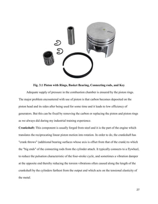 27
Fig. 3.1 Piston with Rings, Basket Bearing, Connecting rods, and Key
Adequate supply of pressure in the combustion chamber is ensured by the piston rings.
The major problem encountered with use of piston is that carbon becomes deposited on the
piston head and its sides after being used for some time and it leads to low efficiency of
generators. But this can be fixed by removing the carbon or replacing the piston and piston rings
as we always did during my industrial training experience.
Crankshaft: This component is usually forged from steel and it is the part of the engine which
translates the reciprocating linear piston motion into rotation. In order to do, the crankshaft has
"crank throws" (additional bearing surfaces whose axis is offset from that of the crank) to which
the "big ends" of the connecting rods from the cylinder attach. It typically connects to a flywheel,
to reduce the pulsation characteristic of the four-stroke cycle, and sometimes a vibration damper
at the opposite end thereby reducing the torsion vibrations often caused along the length of the
crankshaft by the cylinders farthest from the output end which acts on the tensional elasticity of
the metal.
 
