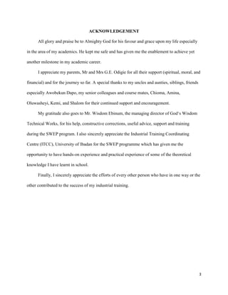 3
ACKNOWLEDGEMENT
All glory and praise be to Almighty God for his favour and grace upon my life especially
in the area of my academics. He kept me safe and has given me the enablement to achieve yet
another milestone in my academic career.
I appreciate my parents, Mr and Mrs G.E. Odigie for all their support (spiritual, moral, and
financial) and for the journey so far. A special thanks to my uncles and aunties, siblings, friends
especially Awobekun Dapo, my senior colleagues and course mates, Chioma, Amina,
Oluwasheyi, Kemi, and Shalom for their continued support and encouragement.
My gratitude also goes to Mr. Wisdom Ebinum, the managing director of God‘s Wisdom
Technical Works, for his help, constructive corrections, useful advice, support and training
during the SWEP program. I also sincerely appreciate the Industrial Training Coordinating
Centre (ITCC), University of Ibadan for the SWEP programme which has given me the
opportunity to have hands-on experience and practical experience of some of the theoretical
knowledge I have learnt in school.
Finally, I sincerely appreciate the efforts of every other person who have in one way or the
other contributed to the success of my industrial training.
 