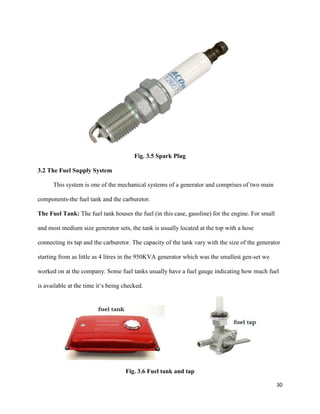 30
Fig. 3.5 Spark Plug
3.2 The Fuel Supply System
This system is one of the mechanical systems of a generator and comprises of two main
components-the fuel tank and the carburetor.
The Fuel Tank: The fuel tank houses the fuel (in this case, gasoline) for the engine. For small
and most medium size generator sets, the tank is usually located at the top with a hose
connecting its tap and the carburetor. The capacity of the tank vary with the size of the generator
starting from as little as 4 litres in the 950KVA generator which was the smallest gen-set we
worked on at the company. Some fuel tanks usually have a fuel gauge indicating how much fuel
is available at the time it‘s being checked.
Fig. 3.6 Fuel tank and tap
 