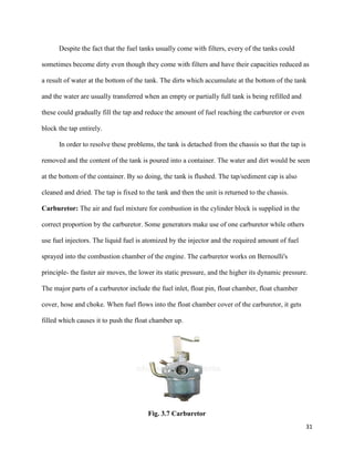 31
Despite the fact that the fuel tanks usually come with filters, every of the tanks could
sometimes become dirty even though they come with filters and have their capacities reduced as
a result of water at the bottom of the tank. The dirts which accumulate at the bottom of the tank
and the water are usually transferred when an empty or partially full tank is being refilled and
these could gradually fill the tap and reduce the amount of fuel reaching the carburetor or even
block the tap entirely.
In order to resolve these problems, the tank is detached from the chassis so that the tap is
removed and the content of the tank is poured into a container. The water and dirt would be seen
at the bottom of the container. By so doing, the tank is flushed. The tap/sediment cap is also
cleaned and dried. The tap is fixed to the tank and then the unit is returned to the chassis.
Carburetor: The air and fuel mixture for combustion in the cylinder block is supplied in the
correct proportion by the carburetor. Some generators make use of one carburetor while others
use fuel injectors. The liquid fuel is atomized by the injector and the required amount of fuel
sprayed into the combustion chamber of the engine. The carburetor works on Bernoulli's
principle- the faster air moves, the lower its static pressure, and the higher its dynamic pressure.
The major parts of a carburetor include the fuel inlet, float pin, float chamber, float chamber
cover, hose and choke. When fuel flows into the float chamber cover of the carburetor, it gets
filled which causes it to push the float chamber up.
Fig. 3.7 Carburetor
 