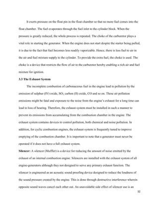 32
It exerts pressure on the float pin in the float chamber so that no more fuel comes into the
float chamber. The fuel evaporates through the fuel inlet to the cylinder block. When the
pressure is greatly reduced, the whole process is repeated. The choke of the carburetor plays a
vital role in starting the generator. When the engine does not start despite the starter being pulled,
it is due to the fact that fuel becomes less readily vaporizable. Hence, there is less fuel to air in
the air and fuel mixture supply to the cylinder. To provide the extra fuel, the choke is used. The
choke is a device that restricts the flow of air to the carburetor hereby enabling a rich air and fuel
mixture for ignition.
3.3 The Exhaust System
The incomplete combustion of carbonaceous fuel in the engine lead to pollution by the
emission of sulphur (IV) oxide, SO2, carbon (II) oxide, CO and so on. These air pollution
emissions might be fatal and exposure to the noise from the engine’s exhaust for a long time can
lead to loss of hearing. Therefore, the exhaust system must be installed in such a manner to
prevent its emissions from accumulating from the combustion chamber in the engine. The
exhaust system contains devices to control pollution, both chemical and noise pollution. In
addition, for cyclic combustion engines, the exhaust system is frequently tuned to improve
emptying of the combustion chamber. It is important to note that a generator must never be
operated if it does not have a full exhaust system.
Silencer: A silencer (Muffler) is a device for reducing the amount of noise emitted by the
exhaust of an internal combustion engine. Silencers are installed with the exhaust system of all
engine-generators although they not designed to serve any primary exhaust function. The
silencer is engineered as an acoustic sound proofing device designed to reduce the loudness of
the sound pressure created by the engine. This is done through destructive interference wherein
opposite sound waves cancel each other out. An unavoidable side effect of silencer use is an
 