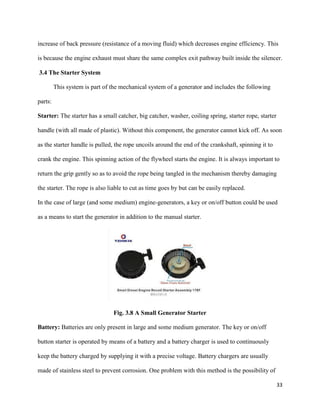 33
increase of back pressure (resistance of a moving fluid) which decreases engine efficiency. This
is because the engine exhaust must share the same complex exit pathway built inside the silencer.
3.4 The Starter System
This system is part of the mechanical system of a generator and includes the following
parts:
Starter: The starter has a small catcher, big catcher, washer, coiling spring, starter rope, starter
handle (with all made of plastic). Without this component, the generator cannot kick off. As soon
as the starter handle is pulled, the rope uncoils around the end of the crankshaft, spinning it to
crank the engine. This spinning action of the flywheel starts the engine. It is always important to
return the grip gently so as to avoid the rope being tangled in the mechanism thereby damaging
the starter. The rope is also liable to cut as time goes by but can be easily replaced.
In the case of large (and some medium) engine-generators, a key or on/off button could be used
as a means to start the generator in addition to the manual starter.
Fig. 3.8 A Small Generator Starter
Battery: Batteries are only present in large and some medium generator. The key or on/off
button starter is operated by means of a battery and a battery charger is used to continuously
keep the battery charged by supplying it with a precise voltage. Battery chargers are usually
made of stainless steel to prevent corrosion. One problem with this method is the possibility of
 