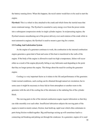 34
the battery running down. When this happens, the recoil starter would have to be used to start the
engine.
Flywheel: This is a wheel or disc attached to the crank and which forms the inertial mass that
stores rotational energy. The flywheel is essential to carry energy over from the power stroke
into a subsequent compression stroke in single cylinder engines. In reciprocating engines, the
flywheel ensures smoothening out of the power delivery over each rotation of the crank while in
most automotive engines; the flywheel is used to mount a gear ring for a starter.
3.5 Cooling And Lubrication System
As the engine of a generator continues to work, the combustion in the internal combustion
engine generates a great deal of heat and some of this heat is transferred to the walls of the
engine. If the body of the engine is allowed to reach too high a temperature, failure will occur
either as a result of the engine physically failing or any lubricants used degrading to the point
that they no longer protect the engine. This brings about the need for cooling the generator
engine.
Cooling is a very important factor as it relates to the life and performance of the generator.
Under normal conditions, such cooling can be obtained through natural air circulation, but in
some cases it might be necessary to force fed air from atmosphere or another room to the
generator with the aid of the cooling fan of the alternator or the radiating fins of the cylinder
block.
The moving parts in the of the internal combustion engine require lubrication so that they
can slide smoothly over each other. Insufficient lubrication subjects the moving parts of the
engine to metal-to-metal contact, friction, heat build-up, rapid wear which often culminates in
parts being friction welded together. Big end bearings seizing up will sometimes lead to a
connecting rod breaking and poking out through the crankcase. In a generator, engine oil is used
 