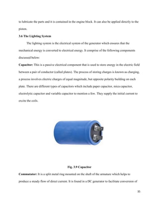35
to lubricate the parts and it is contained in the engine block. It can also be applied directly to the
piston.
3.6 The Lighting System
The lighting system is the electrical system of the generator which ensures that the
mechanical energy is converted to electrical energy. It comprise of the following components
discussed below:
Capacitor: This is a passive electrical component that is used to store energy in the electric field
between a pair of conductor (called plates). The process of storing charges is known as charging,
a process involves electric charges of equal magnitude, but opposite polarity building on each
plate. There are different types of capacitors which include paper capacitor, mica capacitor,
electrolytic capacitor and variable capacitor to mention a few. They supply the initial current to
excite the coils.
Fig. 3.9 Capacitor
Commutator: It is a split metal ring mounted on the shaft of the armature which helps to
produce a steady flow of direct current. It is found in a DC generator to facilitate conversion of
 