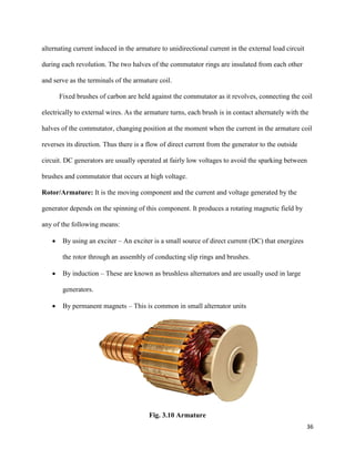 36
alternating current induced in the armature to unidirectional current in the external load circuit
during each revolution. The two halves of the commutator rings are insulated from each other
and serve as the terminals of the armature coil.
Fixed brushes of carbon are held against the commutator as it revolves, connecting the coil
electrically to external wires. As the armature turns, each brush is in contact alternately with the
halves of the commutator, changing position at the moment when the current in the armature coil
reverses its direction. Thus there is a flow of direct current from the generator to the outside
circuit. DC generators are usually operated at fairly low voltages to avoid the sparking between
brushes and commutator that occurs at high voltage.
Rotor/Armature: It is the moving component and the current and voltage generated by the
generator depends on the spinning of this component. It produces a rotating magnetic field by
any of the following means:
 By using an exciter – An exciter is a small source of direct current (DC) that energizes
the rotor through an assembly of conducting slip rings and brushes.
 By induction – These are known as brushless alternators and are usually used in large
generators.
 By permanent magnets – This is common in small alternator units
Fig. 3.10 Armature
 