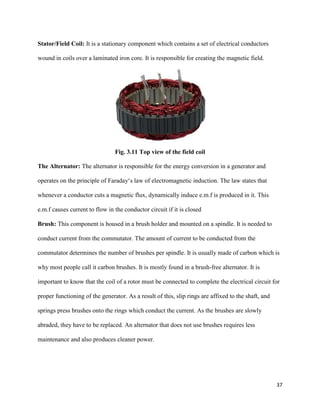 37
Stator/Field Coil: It is a stationary component which contains a set of electrical conductors
wound in coils over a laminated iron core. It is responsible for creating the magnetic field.
Fig. 3.11 Top view of the field coil
The Alternator: The alternator is responsible for the energy conversion in a generator and
operates on the principle of Faraday‘s law of electromagnetic induction. The law states that
whenever a conductor cuts a magnetic flux, dynamically induce e.m.f is produced in it. This
e.m.f causes current to flow in the conductor circuit if it is closed
Brush: This component is housed in a brush holder and mounted on a spindle. It is needed to
conduct current from the commutator. The amount of current to be conducted from the
commutator determines the number of brushes per spindle. It is usually made of carbon which is
why most people call it carbon brushes. It is mostly found in a brush-free alternator. It is
important to know that the coil of a rotor must be connected to complete the electrical circuit for
proper functioning of the generator. As a result of this, slip rings are affixed to the shaft, and
springs press brushes onto the rings which conduct the current. As the brushes are slowly
abraded, they have to be replaced. An alternator that does not use brushes requires less
maintenance and also produces cleaner power.
 