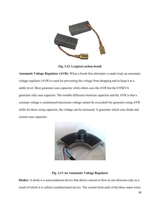 38
Fig. 3.12 A typical carbon brush
Automatic Voltage Regulator (AVR): When a brush-free alternator is under load, an automatic
voltage regulator (AVR) is used for preventing the voltage from dropping and to keep it at a
stable level. Most generator uses capacitor while others uses the AVR but the 0.95KVA
generator only uses capacitor. The notable difference between capacitor and the AVR is that a
constant voltage is maintained (maximum voltage cannot be exceeded) for generator using AVR
while for those using capacitor, the voltage can be increased. A generator which uses diode and
resistor uses capacitor.
Fig. 3.13 An Automatic Voltage Regulator
Diodes: A diode is a semiconductor device that allows current to flow in one direction only as a
result of which it is called a unidirectional device. The current from each of the three stator wires
 