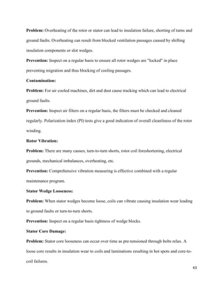 43
Problem: Overheating of the rotor or stator can lead to insulation failure, shorting of turns and
ground faults. Overheating can result from blocked ventilation passages caused by shifting
insulation components or slot wedges.
Prevention: Inspect on a regular basis to ensure all rotor wedges are "locked" in place
preventing migration and thus blocking of cooling passages.
Contamination:
Problem: For air cooled machines, dirt and dust cause tracking which can lead to electrical
ground faults.
Prevention: Inspect air filters on a regular basis, the filters must be checked and cleaned
regularly. Polarization index (PI) tests give a good indication of overall cleanliness of the rotor
winding.
Rotor Vibration:
Problem: There are many causes, turn-to-turn shorts, rotor coil foreshortening, electrical
grounds, mechanical imbalances, overheating, etc.
Prevention: Comprehensive vibration measuring is effective combined with a regular
maintenance program.
Stator Wedge Looseness:
Problem: When stator wedges become loose, coils can vibrate causing insulation wear leading
to ground faults or turn-to-turn shorts.
Prevention: Inspect on a regular basis tightness of wedge blocks.
Stator Core Damage:
Problem: Stator core looseness can occur over time as pre-tensioned through bolts relax. A
loose core results in insulation wear to coils and laminations resulting in hot spots and core-to-
coil failures.
 
