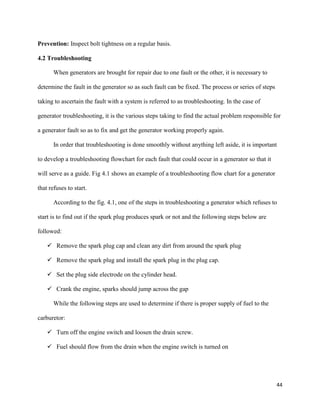 44
Prevention: Inspect bolt tightness on a regular basis.
4.2 Troubleshooting
When generators are brought for repair due to one fault or the other, it is necessary to
determine the fault in the generator so as such fault can be fixed. The process or series of steps
taking to ascertain the fault with a system is referred to as troubleshooting. In the case of
generator troubleshooting, it is the various steps taking to find the actual problem responsible for
a generator fault so as to fix and get the generator working properly again.
In order that troubleshooting is done smoothly without anything left aside, it is important
to develop a troubleshooting flowchart for each fault that could occur in a generator so that it
will serve as a guide. Fig 4.1 shows an example of a troubleshooting flow chart for a generator
that refuses to start.
According to the fig. 4.1, one of the steps in troubleshooting a generator which refuses to
start is to find out if the spark plug produces spark or not and the following steps below are
followed:
 Remove the spark plug cap and clean any dirt from around the spark plug
 Remove the spark plug and install the spark plug in the plug cap.
 Set the plug side electrode on the cylinder head.
 Crank the engine, sparks should jump across the gap
While the following steps are used to determine if there is proper supply of fuel to the
carburetor:
 Turn off the engine switch and loosen the drain screw.
 Fuel should flow from the drain when the engine switch is turned on
 