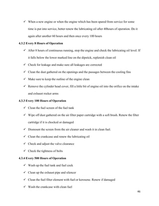 46
 When a new engine or when the engine which has been spared from service for some
time is put into service, better renew the lubricating oil after 40hours of operation. Do it
again after another 60 hours and then once every 100 hours
4.3.2 Every 8 Hours of Operation
 After 8 hours of continuous running, stop the engine and check the lubricating oil level. If
it falls below the lower marked line on the dipstick, replenish clean oil
 Check for leakage and make sure all leakages are corrected
 Clean the dust gathered on the openings and the passages between the cooling fins
 Make sure to keep the outline of the engine clean
 Remove the cylinder head cover, fill a little bit of engine oil into the orifice on the intake
and exhaust rocker arms
4.3.3 Every 100 Hours of Operation
 Clean the fuel screen of the fuel tank
 Wipe off dust gathered on the air filter paper cartridge with a soft brush. Renew the filter
cartridge if it is chocked or damaged
 Dismount the screen from the air cleaner and wash it in clean fuel.
 Clean the crankcase and renew the lubricating oil
 Check and adjust the valve clearance
 Check the tightness of bolts
4.3.4 Every 500 Hours of Operation
 Wash up the fuel tank and fuel cock
 Clean up the exhaust pipe and silencer
 Clean the fuel filter element with fuel or kerosene. Renew if damaged
 Wash the crankcase with clean fuel
 
