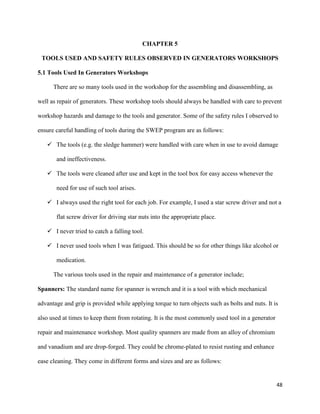 48
CHAPTER 5
TOOLS USED AND SAFETY RULES OBSERVED IN GENERATORS WORKSHOPS
5.1 Tools Used In Generators Workshops
There are so many tools used in the workshop for the assembling and disassembling, as
well as repair of generators. These workshop tools should always be handled with care to prevent
workshop hazards and damage to the tools and generator. Some of the safety rules I observed to
ensure careful handling of tools during the SWEP program are as follows:
 The tools (e.g. the sledge hammer) were handled with care when in use to avoid damage
and ineffectiveness.
 The tools were cleaned after use and kept in the tool box for easy access whenever the
need for use of such tool arises.
 I always used the right tool for each job. For example, I used a star screw driver and not a
flat screw driver for driving star nuts into the appropriate place.
 I never tried to catch a falling tool.
 I never used tools when I was fatigued. This should be so for other things like alcohol or
medication.
The various tools used in the repair and maintenance of a generator include;
Spanners: The standard name for spanner is wrench and it is a tool with which mechanical
advantage and grip is provided while applying torque to turn objects such as bolts and nuts. It is
also used at times to keep them from rotating. It is the most commonly used tool in a generator
repair and maintenance workshop. Most quality spanners are made from an alloy of chromium
and vanadium and are drop-forged. They could be chrome-plated to resist rusting and enhance
ease cleaning. They come in different forms and sizes and are as follows:
 