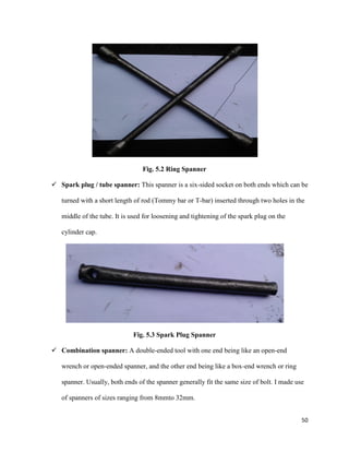 50
Fig. 5.2 Ring Spanner
 Spark plug / tube spanner: This spanner is a six-sided socket on both ends which can be
turned with a short length of rod (Tommy bar or T-bar) inserted through two holes in the
middle of the tube. It is used for loosening and tightening of the spark plug on the
cylinder cap.
Fig. 5.3 Spark Plug Spanner
 Combination spanner: A double-ended tool with one end being like an open-end
wrench or open-ended spanner, and the other end being like a box-end wrench or ring
spanner. Usually, both ends of the spanner generally fit the same size of bolt. I made use
of spanners of sizes ranging from 8mmto 32mm.
 