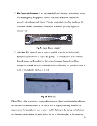 51
 Flat/Open-ended spanner: It is a one-piece double ended spanner with each end having
a U-shaped opening that grips two opposite faces of the bolt or nut. The ends are
generally oriented at an angle (about 150
) to the longitudinal axis of the handle and this
orientation allows a greater range of movement in enclosed spaces by flipping the
spanner over.
Fig. 5.4 Open-Ended Spanner
 Allen key: This spanner is used to turn screw or bolt heads that are designed with
hexagonal sockets (recess) to receive the spanner. The spanner comes in two common
forms-L-shaped and T-handles. For the L-shaped spanners, they are formed from
hexagonal wire stock while the T-handles have in addition to the hexagonal wire stock, a
metal or plastic handle attached to its end.
Fig. 5.5 Allen Key
Pliers: This is called a two pin tool because of the teeth-end it has which is basically used to grip
and cut wires of different thickness. It can also be used in shaping or twisting wires and for
improvisation. For example, it is used to remove and fix the hose on the fuel tap and carburetor
and also to remove the key on the piston holding the rod in it firmly in place to the connecting
 
