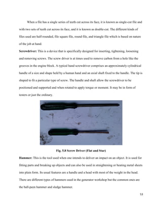 53
When a file has a single series of teeth cut across its face, it is known as single-cut file and
with two sets of teeth cut across its face, and it is known as double-cut. The different kinds of
files used are half-rounded, file square file, round file, and triangle file which is based on nature
of the job at hand.
Screwdriver: This is a device that is specifically designed for inserting, tightening, loosening
and removing screws. The screw driver is at times used to remove carbon from a hole like the
grooves in the engine block. A typical hand screwdriver comprises an approximately cylindrical
handle of a size and shape held by a human hand and an axial shaft fixed to the handle. The tip is
shaped to fit a particular type of screw. The handle and shaft allow the screwdriver to be
positioned and supported and when rotated to apply torque or moment. It may be in form of
testers or just the ordinary.
Fig. 5.8 Screw Driver (Flat and Star)
Hammer: This is the tool used when one intends to deliver an impact on an object. It is used for
fitting parts and breaking up objects and can also be used in straightening or beating metal sheets
into plain form. Its usual features are a handle and a head with most of the weight in the head.
There are different types of hammers used in the generator workshop but the common ones are
the ball-peen hammer and sledge hammer.
 