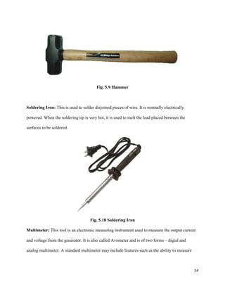 54
Fig. 5.9 Hammer
Soldering Iron: This is used to solder disjoined pieces of wire. It is normally electrically
powered. When the soldering tip is very hot, it is used to melt the lead placed between the
surfaces to be soldered.
Fig. 5.10 Soldering Iron
Multimeter: This tool is an electronic measuring instrument used to measure the output current
and voltage from the generator. It is also called Avometer and is of two forms – digial and
analog multimeter. A standard multimeter may include features such as the ability to measure
 