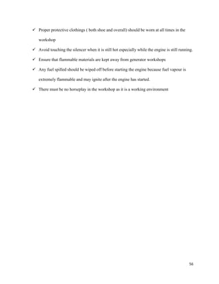 56
 Proper protective clothings ( both shoe and overall) should be worn at all times in the
workshop
 Avoid touching the silencer when it is still hot especially while the engine is still running.
 Ensure that flammable materials are kept away from generator workshops
 Any fuel spilled should be wiped off before starting the engine because fuel vapour is
extremely flammable and may ignite after the engine has started.
 There must be no horseplay in the workshop as it is a working environment
 