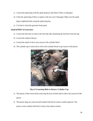 58
c) Loosen the spark plug with the spark plug key and check if dirty or damaged.
d) Clean the spark plug if dirty or replace with new one if damaged. Make sure the spark
plug is tightened back using the spark plug key
e) Use fuel to clean the generator body parts.
Small (0.95KVA) Generator:
a) Loosen the bolt nuts to remove the fuel tank after detaching the fuel hose from the tap.
b) Loosen the exhaust silencer
c) Loosen the starter to have easy access to the cylinder block
d) The cylinder cap is removed as well as the cylinder block to get access to the piston
Fig. 6.1 Loosening Bolts to Remove Cylinder Cap
e) The piston is then removed by removing the keys at both ends to allow the removal of the
piston
f) The piston rings are removed and washed with fuel to remove carbon deposits. The
piston is also washed with fuel to remove the carbon content.
 