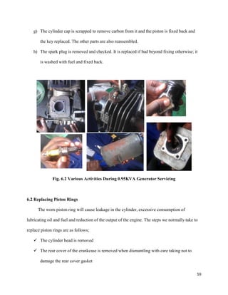 59
g) The cylinder cap is scrapped to remove carbon from it and the piston is fixed back and
the key replaced. The other parts are also reassembled.
h) The spark plug is removed and checked. It is replaced if bad beyond fixing otherwise; it
is washed with fuel and fixed back.
Fig. 6.2 Various Activities During 0.95KVA Generator Servicing
6.2 Replacing Piston Rings
The worn piston ring will cause leakage in the cylinder, excessive consumption of
lubricating oil and fuel and reduction of the output of the engine. The steps we normally take to
replace piston rings are as follows;
 The cylinder head is removed
 The rear cover of the crankcase is removed when dismantling with care taking not to
damage the rear cover gasket
 