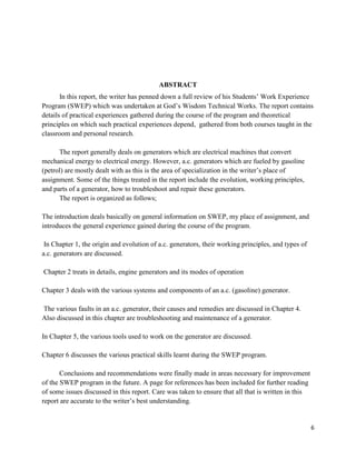 6
ABSTRACT
In this report, the writer has penned down a full review of his Students’ Work Experience
Program (SWEP) which was undertaken at God’s Wisdom Technical Works. The report contains
details of practical experiences gathered during the course of the program and theoretical
principles on which such practical experiences depend, gathered from both courses taught in the
classroom and personal research.
The report generally deals on generators which are electrical machines that convert
mechanical energy to electrical energy. However, a.c. generators which are fueled by gasoline
(petrol) are mostly dealt with as this is the area of specialization in the writer’s place of
assignment. Some of the things treated in the report include the evolution, working principles,
and parts of a generator, how to troubleshoot and repair these generators.
The report is organized as follows;
The introduction deals basically on general information on SWEP, my place of assignment, and
introduces the general experience gained during the course of the program.
In Chapter 1, the origin and evolution of a.c. generators, their working principles, and types of
a.c. generators are discussed.
Chapter 2 treats in details, engine generators and its modes of operation
Chapter 3 deals with the various systems and components of an a.c. (gasoline) generator.
The various faults in an a.c. generator, their causes and remedies are discussed in Chapter 4.
Also discussed in this chapter are troubleshooting and maintenance of a generator.
In Chapter 5, the various tools used to work on the generator are discussed.
Chapter 6 discusses the various practical skills learnt during the SWEP program.
Conclusions and recommendations were finally made in areas necessary for improvement
of the SWEP program in the future. A page for references has been included for further reading
of some issues discussed in this report. Care was taken to ensure that all that is written in this
report are accurate to the writer’s best understanding.
 