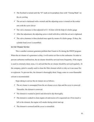 61
 The flywheel is turned until the “O” mark on its periphery lines with “Timing Mark” on
the air cowling
 The set nut is slackened with a wrench and the adjusting screw is turned on the rooker
arm with the screw driver
 The valve clearance is then adjusted to 0.1 -0.2mm with the help of a feeler gauge
 After the adjustment, the adjusting screw is held with drive while the set nut is tightened.
 The valve clearance is then checked once again by means of a feeler gauge. If okay, the
cylinder head cover is assembled.
6.4 Air Cleaner Service
This is another common generator problem that I learnt to fix during the SWEP program.
When the air cleaner of a generator is dirty, it will restrict air flow to the carburetor. In order to
prevent carburetor malfunction, the air cleaner should be serviced more frequently. If the engine
is used in extremely dusty areas, it is advised that the air cleaner should be serviced regularly. At
the company, petrol is usually used to clean the filter element which is risky as it can cause fire
or explosion. To prevent this, the element is thoroughly dried. Soapy water or a non-flammable
solvent is recommended.
Steps taking to service the air cleaner are as follows;
 The air cleaner is unsnapped from the air cleaner cover clips and the cover is removed.
Thereafter, the element is removed.
 The element is washed in petrol and allowed to dry thoroughly.
 The element is soaked in clean engine oil and excess oil is squeezed out. If too much is
left in the element, the engine will smoke during initial start-up.
 The element is restored and the cover is reinstalled.
 