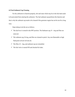 62
6.5 Fuel Sediment Cup Cleaning
For the carburetor to function properly, dirt and water which may be in the fuel tank needs
to be prevented from entering the carburetor. The fuel sediment cup performs this function and
that is why the sediment cup needs to be cleaned if the generator engine has not be run for a long
time.
Steps taking to do this are as follows;
 The fuel lever is turned to the OFF position. The Sediment cup, O – ring and filter are
removed.
 The sediment cup, O-ring, and filter are cleaned in petrol. Any non-flammable or high
flash point solvent will also do.
 The filter, O – ring, and sediment cup are reinstalled.
 The fuel valve is turned ON and checked for leaks.
 
