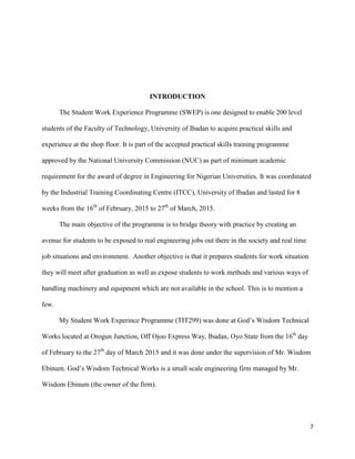7
INTRODUCTION
The Student Work Experience Programme (SWEP) is one designed to enable 200 level
students of the Faculty of Technology, University of Ibadan to acquire practical skills and
experience at the shop floor. It is part of the accepted practical skills training programme
approved by the National University Commission (NUC) as part of minimum academic
requirement for the award of degree in Engineering for Nigerian Universities. It was coordinated
by the Industrial Training Coordinating Centre (ITCC), University of Ibadan and lasted for 8
weeks from the 16th
of February, 2015 to 27th
of March, 2015.
The main objective of the programme is to bridge theory with practice by creating an
avenue for students to be exposed to real engineering jobs out there in the society and real time
job situations and environment. Another objective is that it prepares students for work situation
they will meet after graduation as well as expose students to work methods and various ways of
handling machinery and equipment which are not available in the school. This is to mention a
few.
My Student Work Experince Programme (TIT299) was done at God’s Wisdom Technical
Works located at Orogun Junction, Off Ojoo Express Way, Ibadan, Oyo State from the 16th
day
of February to the 27th
day of March 2015 and it was done under the supervision of Mr. Wisdom
Ebinum. God’s Wisdom Technical Works is a small scale engineering firm managed by Mr.
Wisdom Ebinum (the owner of the firm).
 