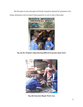 9
The firm deals on sales and repair of all kinds of gasoline operated AC generators of all
rating, maintenance and servicing of same generators as well as sales of their parts.
Fig. (ii) Mr. Wisdom’s Shop Showing Different Generator Spare Parts
Fig. (iii) Generator Repair Work Area
 