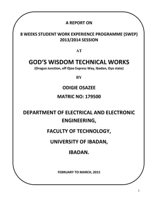 1
A REPORT ON
8 WEEKS STUDENT WORK EXPERIENCE PROGRAMME (SWEP)
2013/2014 SESSION
AT
GOD‘S WISDOM TECHNICAL WORKS
(Orogun Junction, off Ojoo Express Way, Ibadan, Oyo state)
BY
ODIGIE OSAZEE
MATRIC NO: 179500
DEPARTMENT OF ELECTRICAL AND ELECTRONIC
ENGINEERING,
FACULTY OF TECHNOLOGY,
UNIVERSITY OF IBADAN,
IBADAN.
FEBRUARY TO MARCH, 2015
 
