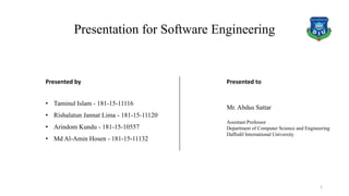 Presentation for Software Engineering
Presented by
• Taminul Islam - 181-15-11116
• Rishalatun Jannat Lima - 181-15-11120
• Arindom Kundu - 181-15-10557
• Md Al-Amin Hosen - 181-15-11132
Presented to
Mr. Abdus Sattar
Assistant Professor
Department of Computer Science and Engineering
Daffodil International University
1
 