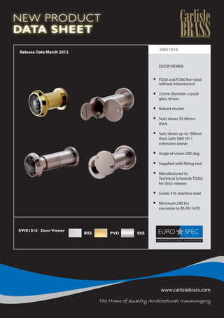 NEW PRODUCT
DATA SHEET
                                                             SWE1010
    Release Date March 2012


                                                         	   DOOR VIEWER

                                                         	
                                                         	   FD30 and FD60 fire rated
                                                         	   without intumescent

                                                         	   22mm diameter crystal
                                                         	   glass lenses

                                                         	   Robust shutter

                                                         	 Suits doors 35-60mm
                                                         	thick

                                                         	   Suits doors up to 100mm
                                                         	   thick with SWE1011
                                                         	   extension sleeve

                                                         	   Angle of vision 200 deg.

                                                         	   Supplied with fitting tool

                                                         	   Manufactured to
                                                         	   Technical Schedule TS002 	
                                                         	   for door viewers

                                                         	   Grade 316 stainless steel

                                                         	   Minimum 240 hrs
                                                         	   corrosion to BS EN 1670
                                                         	

                                                         	
SWE1010	 Door Viewer
                              BSS       PVD        SSS   	
		
                                                         	
	
	

	
	




                                                              www.carlislebrass.com

                                    The Home of Quality Architectural Ironmongery
 