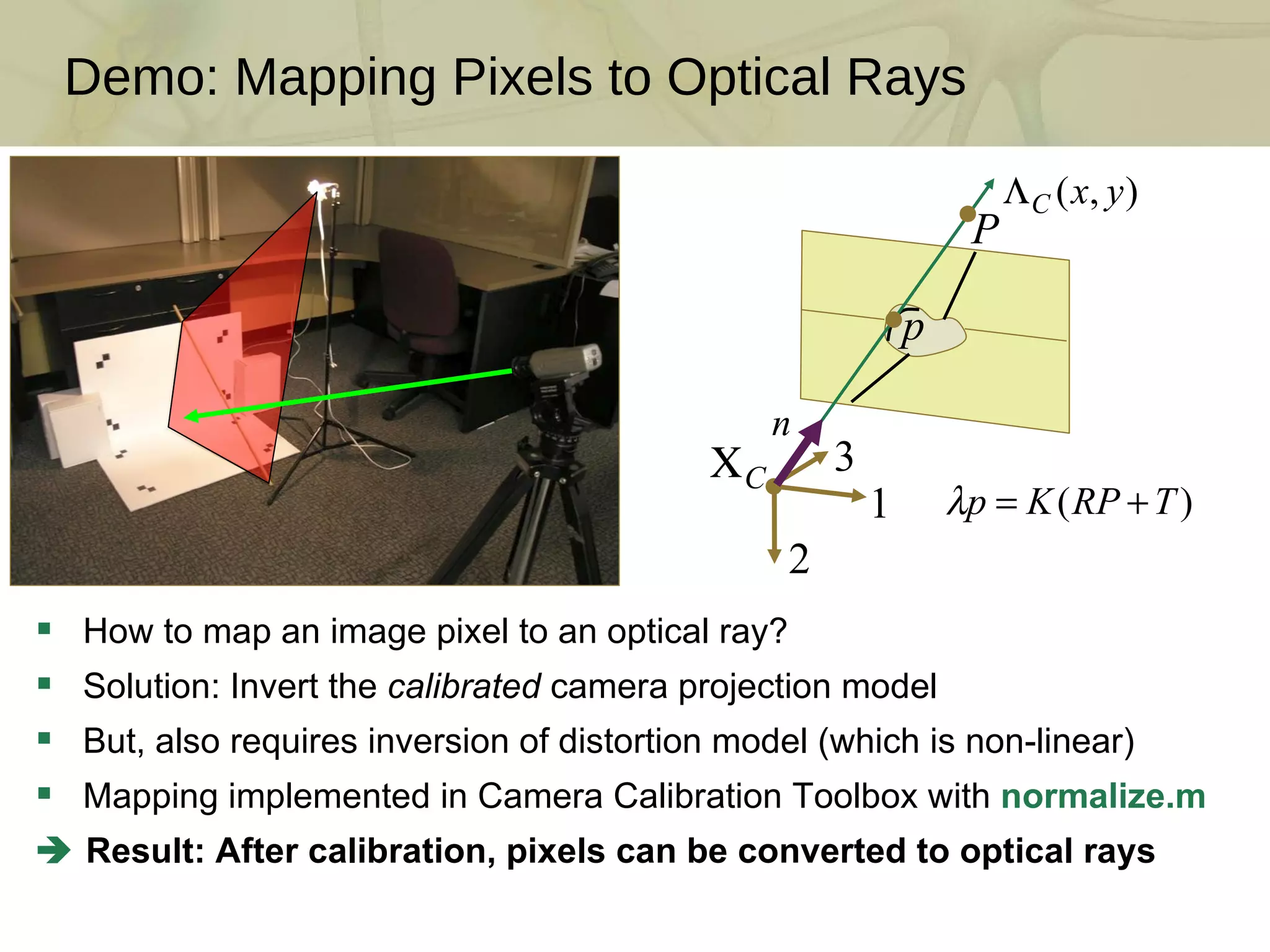 Demo: Mapping Pixels to Optical Rays How to map an image pixel to an optical ray? Solution: Invert the  calibrated  camera projection model But, also requires inversion of distortion model (which is non-linear) Mapping implemented in Camera Calibration Toolbox with  normalize.m    Result: After calibration, pixels can be converted to optical rays 