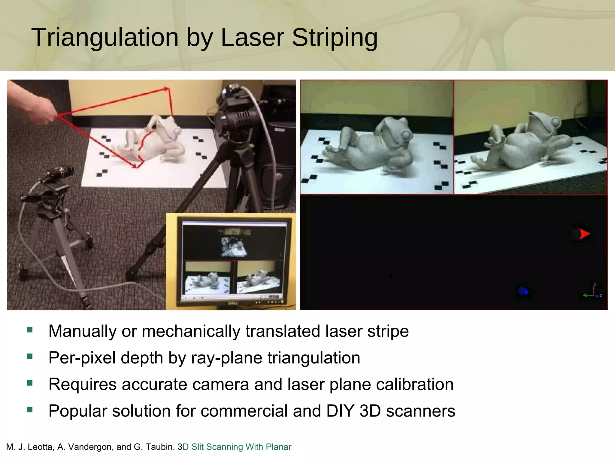 Triangulation by Laser Striping M. J. Leotta, A. Vandergon, and G. Taubin. 3 D Slit Scanning With Planar Constraints .  Computer Graphics Forum , 2008 Manually or mechanically translated laser stripe Per-pixel depth by ray-plane triangulation Requires accurate camera and laser plane calibration Popular solution for commercial and DIY 3D scanners 