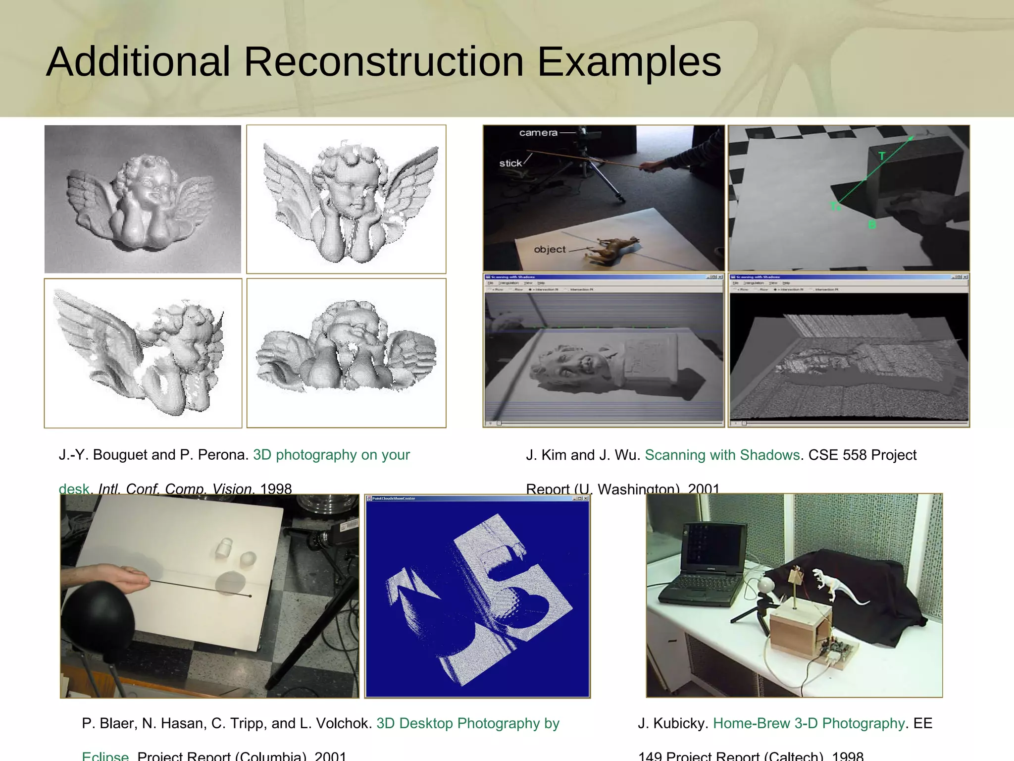Additional Reconstruction Examples J.-Y. Bouguet and P. Perona.  3D photography on your desk .  Intl. Conf. Comp. Vision , 1998  J. Kim and J. Wu.  Scanning with Shadows . CSE 558 Project Report (U. Washington), 2001 P. Blaer, N. Hasan, C. Tripp, and L. Volchok.  3D Desktop Photography by Eclipse . Project Report (Columbia), 2001 J. Kubicky.  Home-Brew 3-D Photography . EE 149 Project Report (Caltech), 1998 