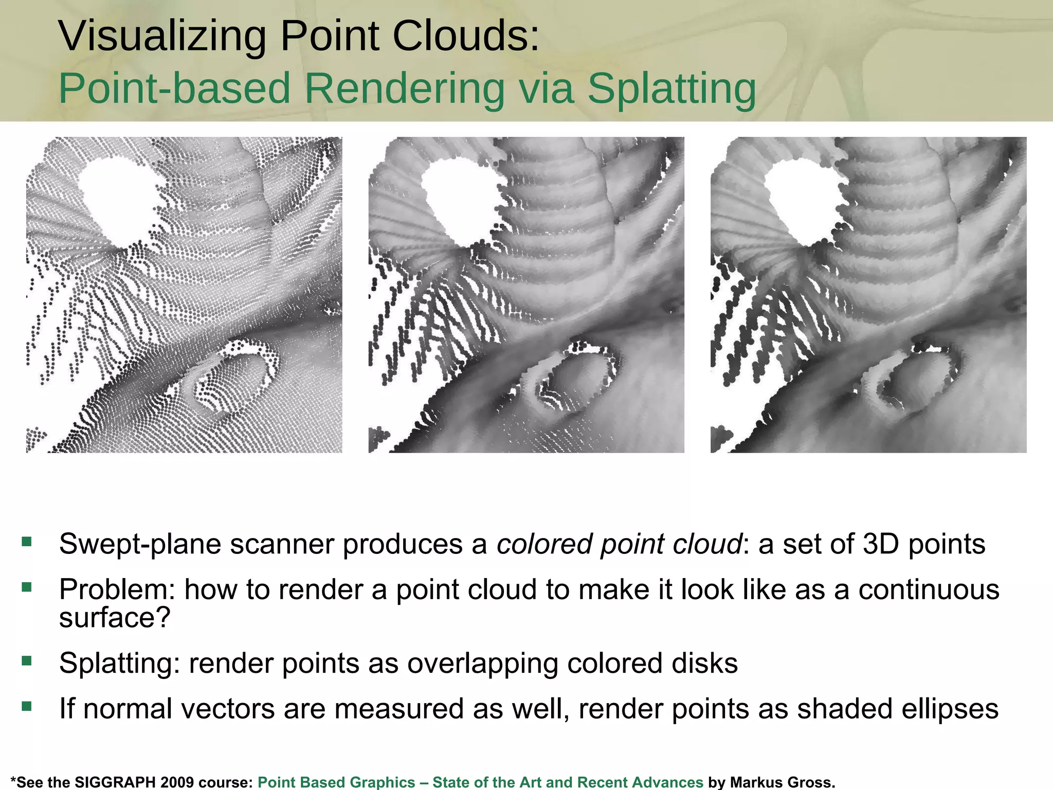 Visualizing Point Clouds: Point-based Rendering via Splatting *See the SIGGRAPH 2009 course:  Point Based Graphics – State of the Art and Recent Advances  by Markus Gross. Swept-plane scanner produces a  colored point cloud : a set of 3D points Problem: how to render a point cloud to make it look like as a continuous surface? Splatting: render points as overlapping colored disks If normal vectors are measured as well, render points as shaded ellipses 